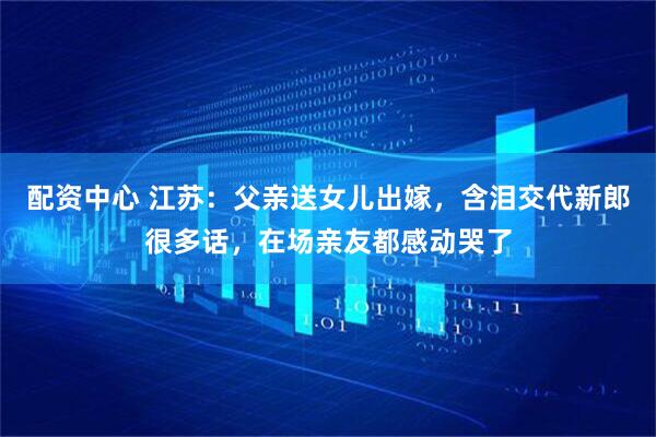 配资中心 江苏：父亲送女儿出嫁，含泪交代新郎很多话，在场亲友都感动哭了