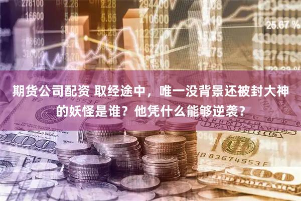 期货公司配资 取经途中，唯一没背景还被封大神的妖怪是谁？他凭什么能够逆袭？