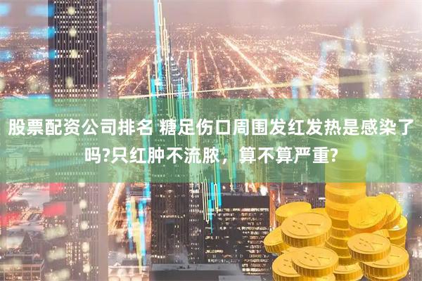 股票配资公司排名 糖足伤口周围发红发热是感染了吗?只红肿不流脓，算不算严重?