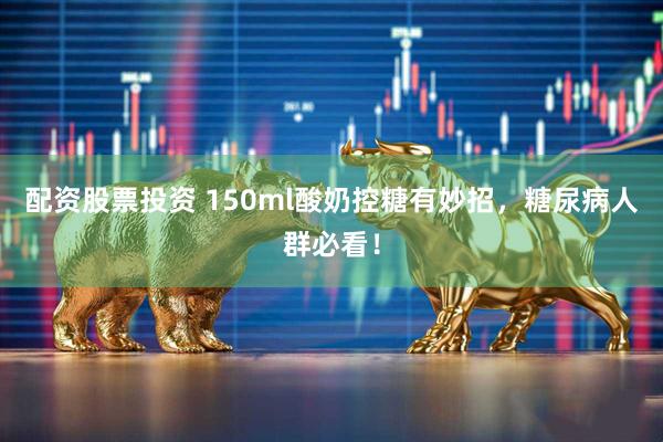 配资股票投资 150ml酸奶控糖有妙招，糖尿病人群必看！