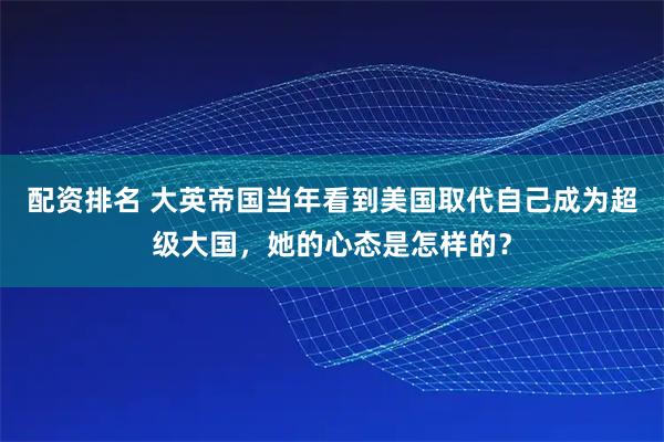 配资排名 大英帝国当年看到美国取代自己成为超级大国，她的心态是怎样的？
