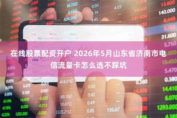 在线股票配资开户 2026年5月山东省济南市电信流量卡怎么选不踩坑